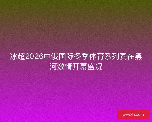 冰超2026中俄国际冬季体育系列赛在黑河激情开幕盛况