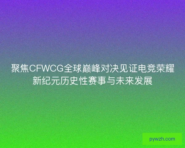 聚焦CFWCG全球巅峰对决见证电竞荣耀新纪元历史性赛事与未来发展
