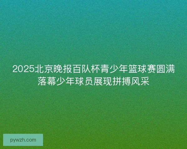 2025北京晚报百队杯青少年篮球赛圆满落幕少年球员展现拼搏风采
