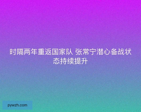 时隔两年重返国家队 张常宁潜心备战状态持续提升