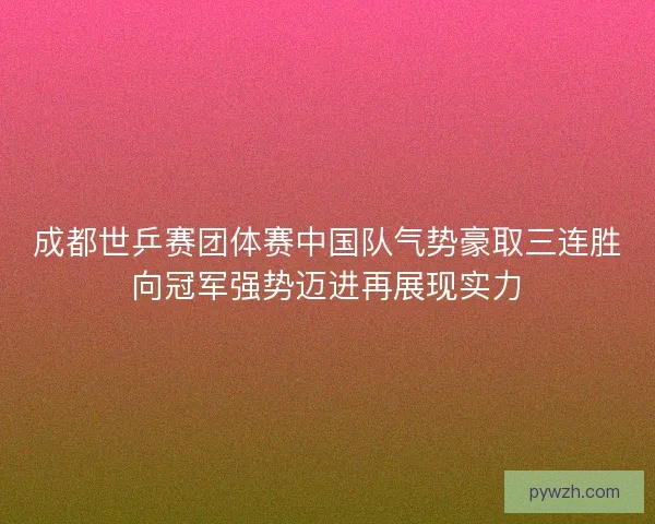 成都世乒赛团体赛中国队气势豪取三连胜向冠军强势迈进再展现实力