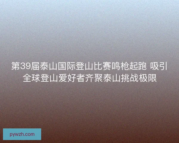 第39届泰山国际登山比赛鸣枪起跑 吸引全球登山爱好者齐聚泰山挑战极限