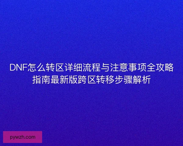 DNF怎么转区详细流程与注意事项全攻略指南最新版跨区转移步骤解析